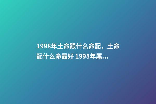 1998年土命跟什么命配，土命配什么命最好 1998年屬虎土命婚配什么命的好，98年的老虎屬什么五行
